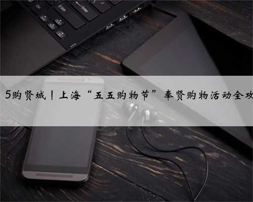 龙飞奉5·5购贤城丨上海“五五购物节”奉贤购物活动全攻略来啦→