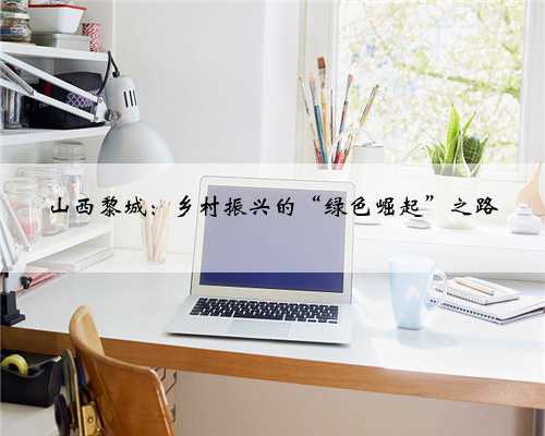 山西黎城：乡村振兴的“绿色崛起”之路