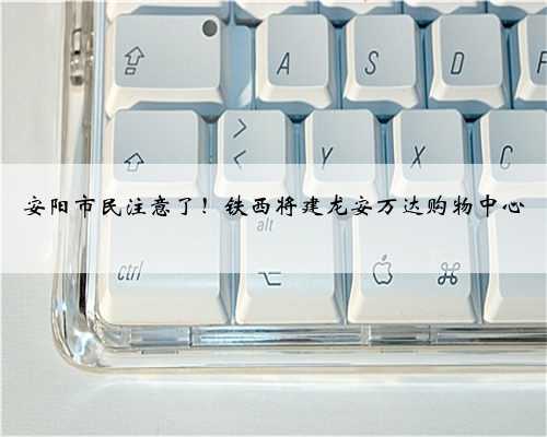 安阳市民注意了！铁西将建龙安万达购物中心