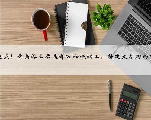 市重点！青岛浮山后远洋万和城动工，将建大型购物中心