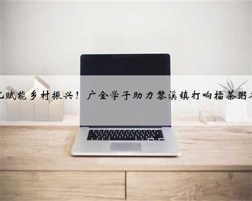 文化赋能乡村振兴！广金学子助力黎溪镇打响擂茶粥名片