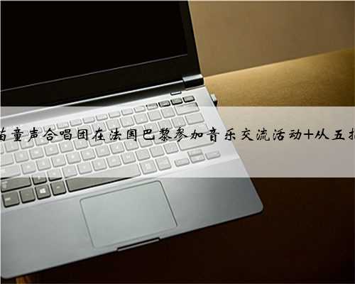 海南五指山黎苗童声合唱团在法国巴黎参加音乐交流活动 从五指山唱到塞纳河