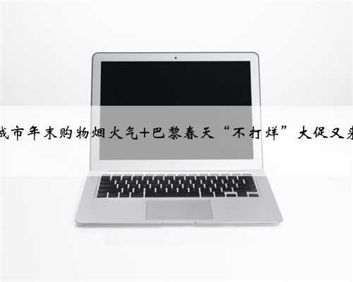 点燃城市年末购物烟火气 巴黎春天“不打烊”大促又来了！