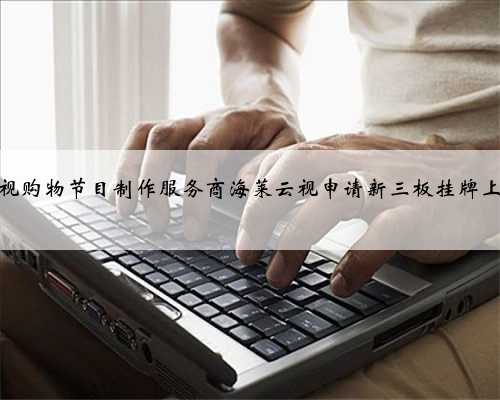 电视购物节目制作服务商海莱云视申请新三板挂牌上市