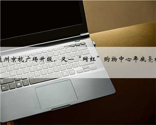 通州京杭广场升级，又一“网红”购物中心年底亮相