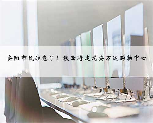 安阳市民注意了！铁西将建龙安万达购物中心