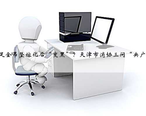 999‰足金吊坠熔化后“变黑”？天津市消协三问“央广购物”