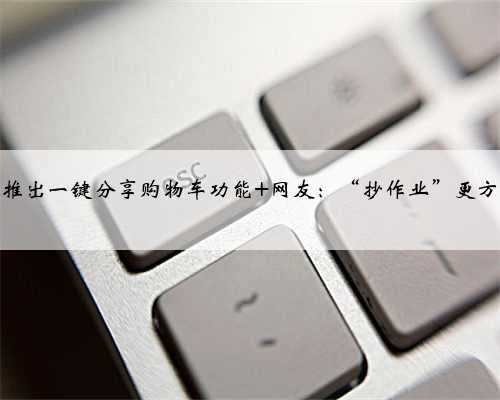 淘宝推出一键分享购物车功能 网友：“抄作业”更方便了