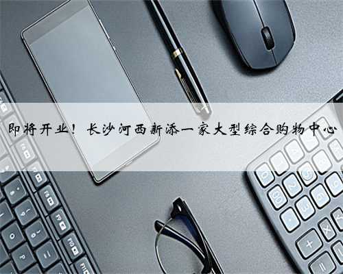 即将开业！长沙河西新添一家大型综合购物中心