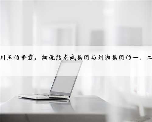 新旧四川王的争霸，细说熊克武集团与刘湘集团的一、二军之战