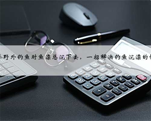 新手野外钓鱼时鱼漂总沉下去，一招解决钓鱼沉漂的情况