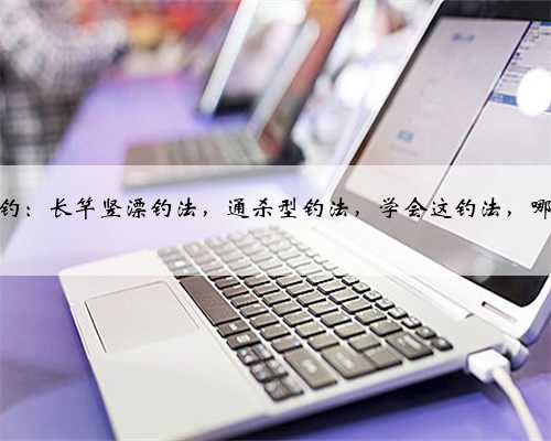 民间传统钓：长竿竖漂钓法，通杀型钓法，学会这钓法，哪里都能玩