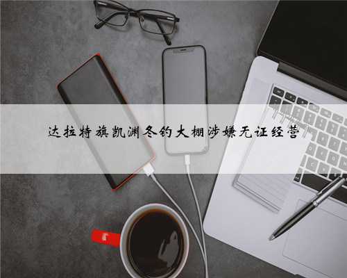 达拉特旗凯渊冬钓大棚涉嫌无证经营