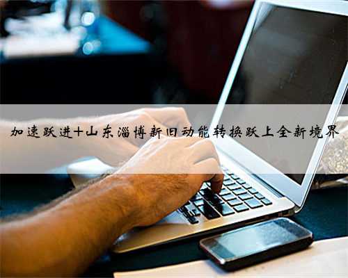 加速跃进 山东淄博新旧动能转换跃上全新境界