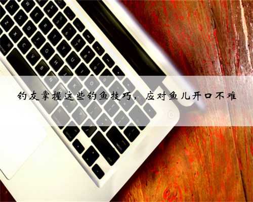 钓友掌握这些钓鱼技巧，应对鱼儿开口不难