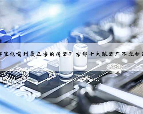 哪里能喝到最正宗的清酒？京都十大酿酒厂不容错过