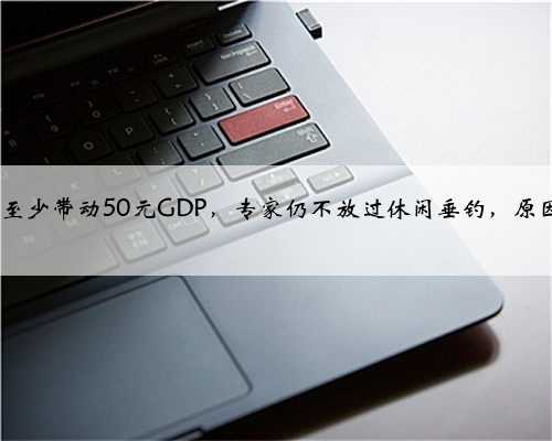 钓1斤鱼至少带动50元GDP，专家仍不放过休闲垂钓，原因何在？
