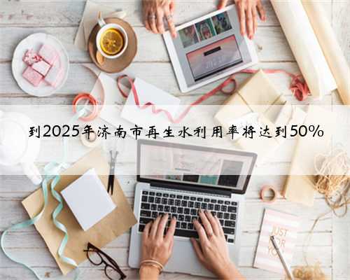 到2025年济南市再生水利用率将达到50%