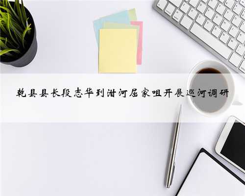 乾县县长段志华到泔河屈家咀开展巡河调研