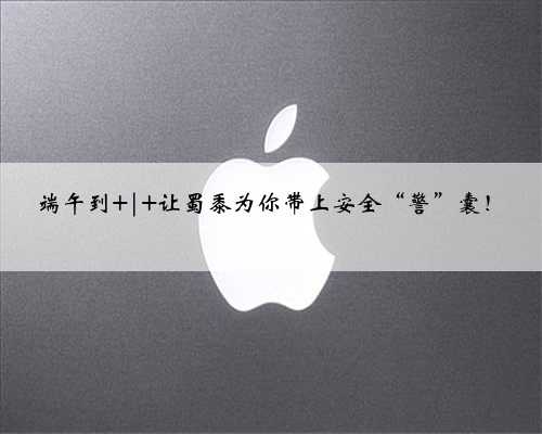 端午到 | 让蜀黍为你带上安全“警”囊！