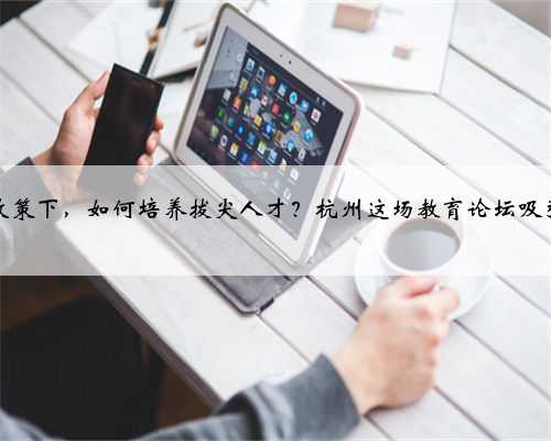 “双减”政策下，如何培养拔尖人才？杭州这场教育论坛吸引众多大咖