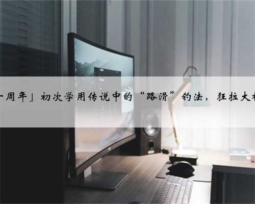 「十周年」初次学用传说中的“路滑”钓法，狂拉大板鲫