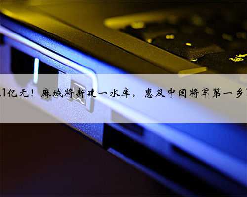 总投资1.1亿元！麻城将新建一水库，惠及中国将军第一乡14830人