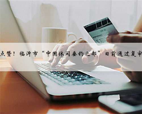 点赞！临沂市“中国休闲垂钓之都”日前通过复审