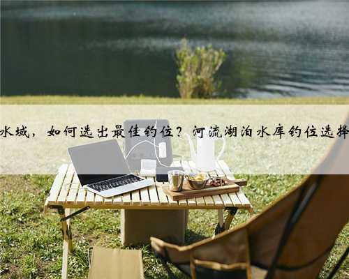 垂钓陌生水域，如何选出最佳钓位？河流湖泊水库钓位选择实用技巧