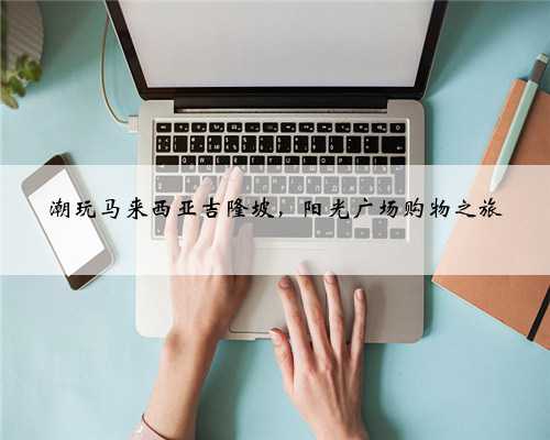 潮玩马来西亚吉隆坡，阳光广场购物之旅