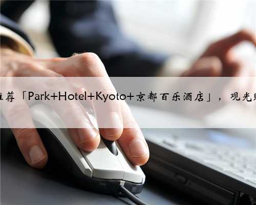 京都住宿推荐「Park Hotel Kyoto 京都百乐酒店」，观光购物超方便