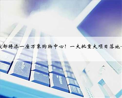 成都将添一座万象购物中心！一大批重大项目落地→