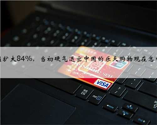 净亏损扩大84%，当初硬气退出中国的乐天购物现在怎样了？