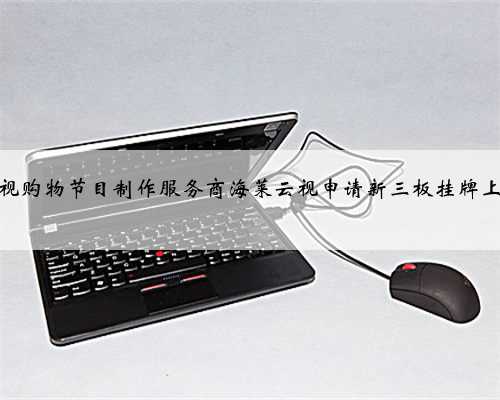电视购物节目制作服务商海莱云视申请新三板挂牌上市
