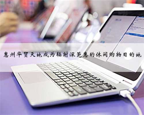 惠州华贸天地成为辐射深莞惠的休闲购物目的地