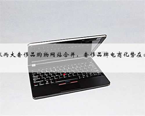 全球两大奢侈品购物网站合并，奢侈品牌电商化势在必行