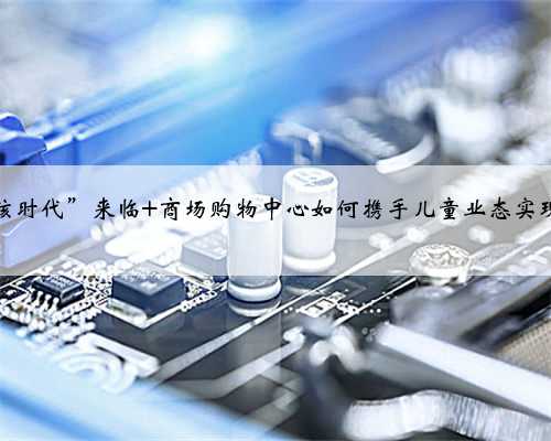 “三孩时代”来临 商场购物中心如何携手儿童业态实现共赢