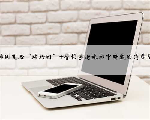 旅游团变脸“购物团” 警惕涉老旅游中暗藏的消费陷阱