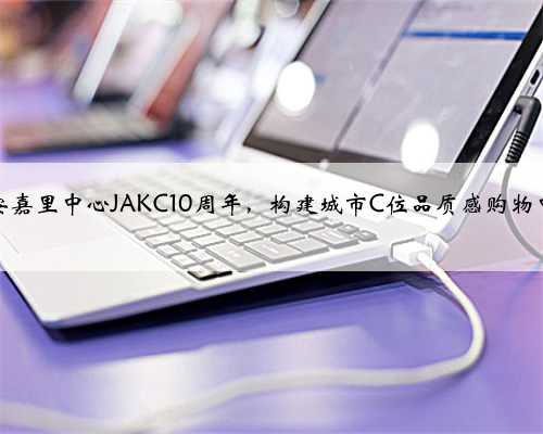 静安嘉里中心JAKC10周年，构建城市C位品质感购物中心