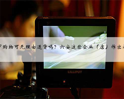 线下购物可无理由退货吗？六安这些企业（店）作出承诺