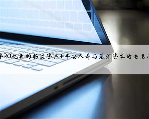 险资20亿再购物流资产 平安人寿与基汇资本的进退考量