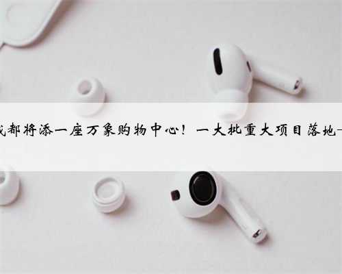 成都将添一座万象购物中心！一大批重大项目落地→