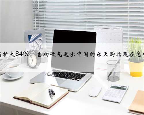 净亏损扩大84%，当初硬气退出中国的乐天购物现在怎样了？