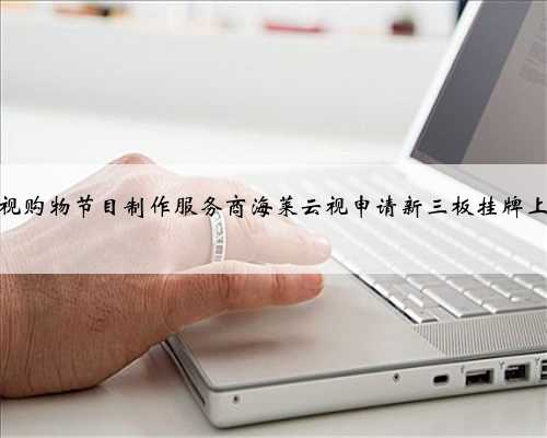 电视购物节目制作服务商海莱云视申请新三板挂牌上市