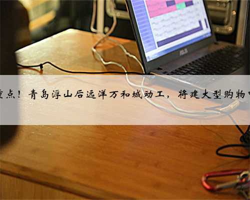 市重点！青岛浮山后远洋万和城动工，将建大型购物中心