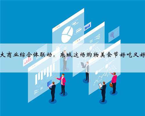六大商业综合体联动，东城这场购物美食节好吃又好玩