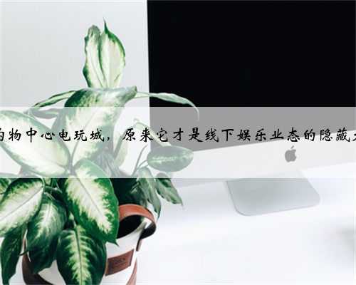 打卡购物中心电玩城，原来它才是线下娱乐业态的隐藏大佬？