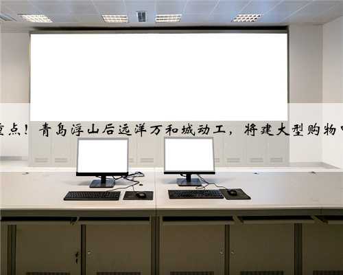 市重点！青岛浮山后远洋万和城动工，将建大型购物中心