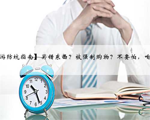 【云南旅游防坑指南】买错东西？被强制购物？不要怕，咱上面有人