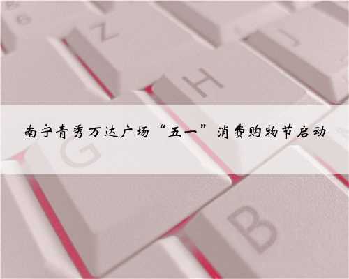 南宁青秀万达广场“五一”消费购物节启动